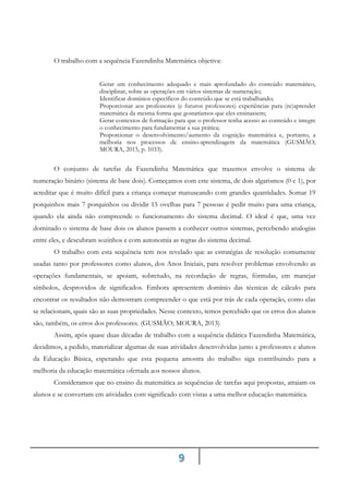9
O trabalho com a sequência Fazendinha Matemática objetiva:
Gerar um conhecimento adequado e mais aprofundado do conteúdo matemático,
disciplinar, sobre as operações em vários sistemas de numeração;
Identificar domínios específicos do conteúdo que se está trabalhando;
Proporcionar aos professores (e futuros professores) experiências para (re)aprender
matemática da mesma forma que gostaríamos que eles ensinassem;
Gerar contextos de formação para que o professor tenha acesso ao conteúdo e integre
o conhecimento para fundamentar a sua prática;
Proporcionar o desenvolvimento/aumento da cognição matemática e, portanto, a
melhoria nos processos de ensino-aprendizagem da matemática (GUSMÃO;
MOURA, 2015, p. 1033).
O conjunto de tarefas da Fazendinha Matemática que trazemos envolve o sistema de
numeração binário (sistema de base dois). Começamos com este sistema, de dois algarismos (0 e 1), por
acreditar que é muito difícil para a criança começar manuseando com grandes quantidades. Somar 19
porquinhos mais 7 porquinhos ou dividir 15 ovelhas para 7 pessoas é pedir muito para uma criança,
quando ela ainda não compreende o funcionamento do sistema decimal. O ideal é que, uma vez
dominado o sistema de base dois os alunos passem a conhecer outros sistemas, percebendo analogias
entre eles, e descubram sozinhos e com autonomia as regras do sistema decimal.
O trabalho com esta sequência tem nos revelado que as estratégias de resolução comumente
usadas tanto por professores como alunos, dos Anos Iniciais, para resolver problemas envolvendo as
operações fundamentais, se apoiam, sobretudo, na recordação de regras, fórmulas, em manejar
símbolos, desprovidos de significados. Embora apresentem domínio das técnicas de cálculo para
encontrar os resultados não demostram compreender o que está por trás de cada operação, como elas
se relacionam, quais são as suas propriedades. Nesse contexto, temos percebido que os erros dos alunos
são, também, os erros dos professores. (GUSMÃO; MOURA, 2013)
Assim, após quase duas décadas de trabalho com a sequência didática Fazendinha Matemática,
decidimos, a pedido, materializar algumas de suas atividades desenvolvidas junto a professores e alunos
da Educação Básica, esperando que esta pequena amostra do trabalho siga contribuindo para a
melhoria da educação matemática ofertada aos nossos alunos.
Consideramos que no ensino da matemática as sequências de tarefas aqui propostas, atraiam os
alunos e se convertam em atividades com significado com vistas a uma melhor educação matemática.
 