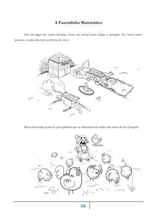 10
A Fazendinha Matemática
Em um lugar não muito distante, existe um arraial muito alegre e tranquilo. Lá vivem várias
pessoas, e cada uma tem sua forma de viver.
Dona Gertrudes gosta de criar galinhas que se alimentam do milho das terras de Seu Joaquim.
 