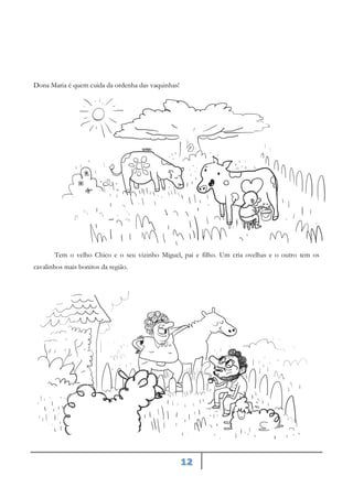 12
Dona Maria é quem cuida da ordenha das vaquinhas!
Tem o velho Chico e o seu vizinho Miguel, pai e filho. Um cria ovelhas e o outro tem os
cavalinhos mais bonitos da região.
 