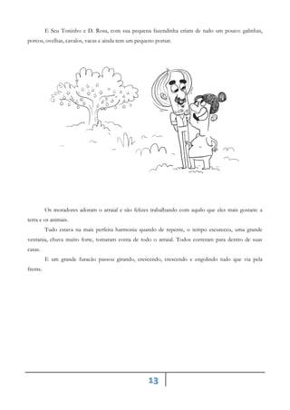 13
E Seu Toninho e D. Rosa, com sua pequena fazendinha criam de tudo um pouco: galinhas,
porcos, ovelhas, cavalos, vacas e ainda tem um pequeno pomar.
Os moradores adoram o arraial e são felizes trabalhando com aquilo que eles mais gostam: a
terra e os animais.
Tudo estava na mais perfeita harmonia quando de repente, o tempo escureceu, uma grande
ventania, chuva muito forte, tomaram conta de todo o arraial. Todos correram para dentro de suas
casas.
E um grande furacão passou girando, crescendo, crescendo e engolindo tudo que via pela
frente.
 