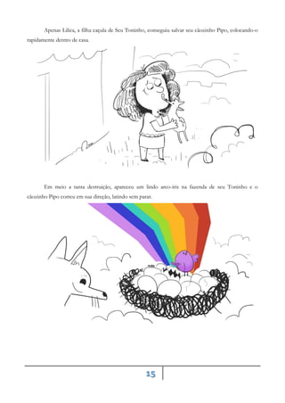 15
Apenas Lilica, a filha caçula de Seu Toninho, conseguiu salvar seu cãozinho Pipo, colocando-o
rapidamente dentro de casa.
Em meio a tanta destruição, apareceu um lindo arco-íris na fazenda de seu Toninho e o
cãozinho Pipo correu em sua direção, latindo sem parar.
 