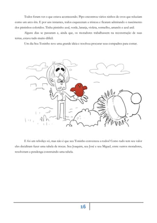 16
Todos foram ver o que estava acontecendo. Pipo encontrou vários ninhos de ovos que reluziam
como um arco-íris. E por uns instantes, todos esqueceram a tristeza e ficaram admirando o nascimento
dos pintinhos coloridos. Tinha pintinho azul, verde, laranja, violeta, vermelho, amarelo e azul anil.
Alguns dias se passaram e, ainda que, os moradores trabalhassem na reconstrução de suas
terras, estava tudo muito difícil.
Um dia Seu Toninho teve uma grande ideia e resolveu procurar seus compadres para contar.
E foi um reboliço só, mas não é que seu Toninho convenceu a todos! Como tudo tem seu valor
eles decidiram fazer uma tabela de trocas. Seu Joaquim, seu José e seu Miguel, entre outros moradores,
resolveram a pendenga construindo uma tabela.
 