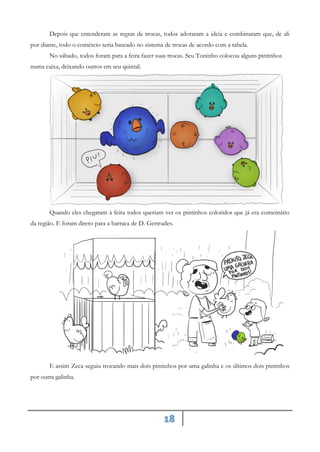 18
Depois que entenderam as regras de trocas, todos adoraram a ideia e combinaram que, de ali
por diante, todo o comércio seria baseado no sistema de trocas de acordo com a tabela.
No sábado, todos foram para a feira fazer suas trocas. Seu Toninho colocou alguns pintinhos
numa caixa, deixando outros em seu quintal.
Quando eles chegaram à feira todos queriam ver os pintinhos coloridos que já era comentário
da região. E foram direto para a barraca de D. Gertrudes.
E assim Zeca seguiu trocando mais dois pintinhos por uma galinha e os últimos dois pintinhos
por outra galinha.
 