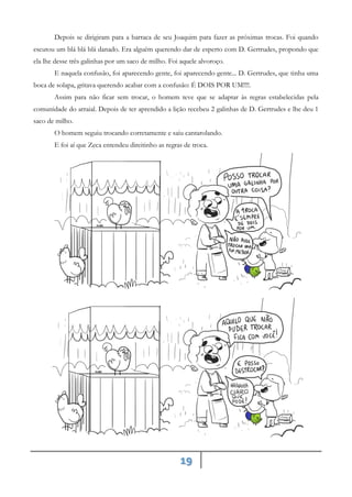 19
Depois se dirigiram para a barraca de seu Joaquim para fazer as próximas trocas. Foi quando
escutou um blá blá blá danado. Era alguém querendo dar de esperto com D. Gertrudes, propondo que
ela lhe desse três galinhas por um saco de milho. Foi aquele alvoroço.
E naquela confusão, foi aparecendo gente, foi aparecendo gente... D. Gertrudes, que tinha uma
boca de solapa, gritava querendo acabar com a confusão: É DOIS POR UM!!!!.
Assim para não ficar sem trocar, o homem teve que se adaptar às regras estabelecidas pela
comunidade do arraial. Depois de ter aprendido a lição recebeu 2 galinhas de D. Gertrudes e lhe deu 1
saco de milho.
O homem seguiu trocando corretamente e saiu cantarolando.
E foi aí que Zeca entendeu direitinho as regras de troca.
 