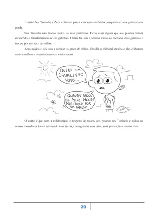 20
E assim Seu Toninho e Zeca voltaram para a casa com um lindo porquinho e uma galinha bem
gorda.
Seu Toninho não trocou todos os seus pintinhos. Ficou com alguns que aos poucos foram
crescendo e transformando-se em galinhas. Outro dia, seu Toninho levou ao mercado duas galinhas e
trocou por um saco de milho.
Zeca ajudou o seu avô a semear os grãos de milho. Um dia o milharal cresceu e eles colheram
muitos milhos e os embalaram em vários sacos.
O certo é que com a colaboração e respeito de todos, aos poucos seu Toninho e todos os
outros moradores foram refazendo suas terras, conseguindo suas crias, suas plantações e muito mais.
 