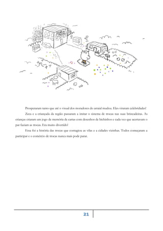 21
Prosperaram tanto que até o visual dos moradores do arraial mudou. Eles viraram celebridades!
Zeca e a criançada da região passaram a imitar o sistema de trocas nas suas brincadeiras. As
crianças criaram um jogo de memória de cartas com desenhos de bichinhos e cada vez que acertavam o
par faziam as trocas. Era muito divertido!
Essa foi a história das trocas que contagiou as vilas e a cidades vizinhas. Todos começaram a
participar e o comércio de trocas nunca mais pode parar.
 