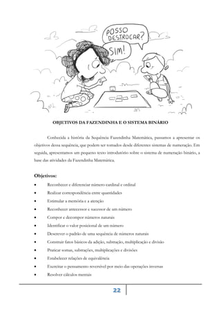 22
OBJETIVOS DA FAZENDINHA E O SISTEMA BINÁRIO
Conhecida a história da Sequência Fazendinha Matemática, passamos a apresentar os
objetivos dessa sequência, que podem ser tomados desde diferentes sistemas de numeração. Em
seguida, apresentamos um pequeno texto introdutório sobre o sistema de numeração binário, a
base das atividades da Fazendinha Matemática.
Objetivos:
• Reconhecer e diferenciar número cardinal e ordinal
• Realizar correspondência entre quantidades
• Estimular a memória e a atenção
• Reconhecer antecessor e sucessor de um número
• Compor e decompor números naturais
• Identificar o valor posicional de um número
• Descrever o padrão de uma sequência de números naturais
• Construir fatos básicos da adição, subtração, multiplicação e divisão
• Praticar somas, subtrações, multiplicações e divisões
• Estabelecer relações de equivalência
• Exercitar o pensamento reversível por meio das operações inversas
• Resolver cálculos mentais
 