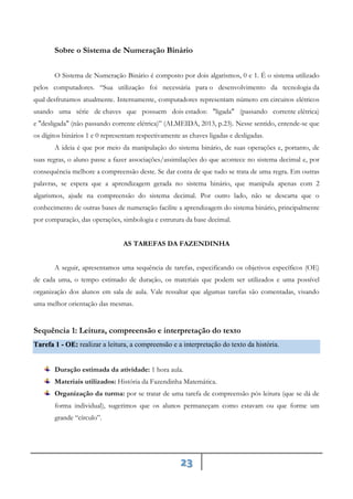 23
Sobre o Sistema de Numeração Binário
O Sistema de Numeração Binário é composto por dois algarismos, 0 e 1. É o sistema utilizado
pelos computadores. “Sua utilização foi necessária para o desenvolvimento da tecnologia da
qual desfrutamos atualmente. Internamente, computadores representam número em circuitos elétricos
usando uma série de chaves que possuem dois estados: "ligada" (passando corrente elétrica)
e "desligada" (não passando corrente elétrica)” (ALMEIDA, 2013, p.23). Nesse sentido, entende-se que
os dígitos binários 1 e 0 representam respectivamente as chaves ligadas e desligadas.
A ideia é que por meio da manipulação do sistema binário, de suas operações e, portanto, de
suas regras, o aluno passe a fazer associações/assimilações do que acontece no sistema decimal e, por
consequência melhore a compreensão deste. Se dar conta de que tudo se trata de uma regra. Em outras
palavras, se espera que a aprendizagem gerada no sistema binário, que manipula apenas com 2
algarismos, ajude na compreensão do sistema decimal. Por outro lado, não se descarta que o
conhecimento de outras bases de numeração facilite a aprendizagem do sistema binário, principalmente
por comparação, das operações, simbologia e estrutura da base decimal.
AS TAREFAS DA FAZENDINHA
A seguir, apresentamos uma sequência de tarefas, especificando os objetivos específicos (OE)
de cada uma, o tempo estimado de duração, os materiais que podem ser utilizados e uma possível
organização dos alunos em sala de aula. Vale ressaltar que algumas tarefas são comentadas, visando
uma melhor orientação das mesmas.
Sequência 1: Leitura, compreensão e interpretação do texto
realizar a leitura, a compreensão e a interpretação do texto da história.
Tarefa 1 - OE:
Duração estimada da atividade: 1 hora aula.
Materiais utilizados: História da Fazendinha Matemática.
Organização da turma: por se tratar de uma tarefa de compreensão pós leitura (que se dá de
forma individual), sugerimos que os alunos permaneçam como estavam ou que forme um
grande “círculo”.
 