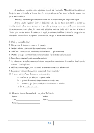 24
A sequência é iniciada com a leitura da história da Fazendinha Matemática como elemento
disparador que move todas as demais situações de aprendizagem. Cada aluno receberá a história para
que seja feita a leitura.
A situação matemática presente na história é que irá orientar as ações propostas a seguir.
Após a leitura, sugerimos abrir as discussões para que os alunos comentem a respeito da
história, falando sobre o que gostaram e o que não gostaram, como compreenderam o sistema de
trocas, como funciona a tabela de trocas, qual animal de menor e maior valor, que jogo as crianças
criaram para imitar o sistema de trocas etc. A seguir, encontra-se um bloco de questões que podem ser
trabalhadas com os alunos, a depender do ano escolar em que os mesmos se encontram.
1. Onde se passa a história?
2. Cite o nome de alguns personagens da história.
3. Qual era a forma de sustento dos moradores do arraial?
4. Certo dia a família de Seu Toninho ficou muito triste. O que aconteceu?
5. Qual foi a solução que Seu Toninho encontrou para reconstruir a sua fazendinha?
6. Como funciona a tabela de trocas da fazendinha?
7. As crianças do Arraial começaram a imitar o sistema de trocas nas suas brincadeiras. Que jogo elas
criaram? Como jogavam?
8. De acordo com as regras, qual é o animal de menor valor? E o de maior valor?
9. Por que nos primeiros dias de troca no mercado houve confusão?
10. O termo “reboliço”, em destaque no texto se refere:
a. Ao furacão que atingiu o pequeno arraial
b. A grande ideia de trocas que um dos moradores teve
c. A Confusão que gerou quando não sabiam trocar os animais
d. Nenhuma das alternativas
11. Descubra o nome da moradia de cada animal da fazenda:
Porco:________________________ Galinha:__________________________
Vaca:_________________________ Ovelha:__________________________
Cavalo: _______________________
 