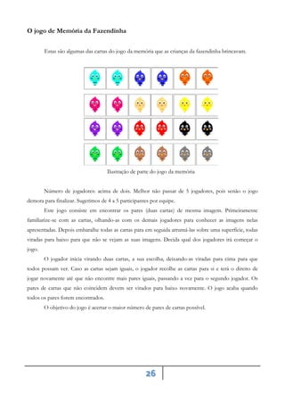 26
O jogo de Memória da Fazendinha
Estas são algumas das cartas do jogo da memória que as crianças da fazendinha brincavam.
Ilustração de parte do jogo da memória
Número de jogadores: acima de dois. Melhor não passar de 5 jogadores, pois senão o jogo
demora para finalizar. Sugerimos de 4 a 5 participantes por equipe.
Este jogo consiste em encontrar os pares (duas cartas) de mesma imagem. Primeiramente
familiarize-se com as cartas, olhando-as com os demais jogadores para conhecer as imagens nelas
apresentadas. Depois embaralhe todas as cartas para em seguida arrumá-las sobre uma superfície, todas
viradas para baixo para que não se vejam as suas imagens. Decida qual dos jogadores irá começar o
jogo.
O jogador inicia virando duas cartas, a sua escolha, deixando-as viradas para cima para que
todos possam ver. Caso as cartas sejam iguais, o jogador recolhe as cartas para si e terá o direito de
jogar novamente até que não encontre mais pares iguais, passando a vez para o segundo jogador. Os
pares de cartas que não coincidem devem ser virados para baixo novamente. O jogo acaba quando
todos os pares forem encontrados.
O objetivo do jogo é acertar o maior número de pares de cartas possível.
 