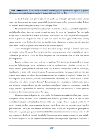 27
realizar trocas de cartas estabelecendo relações de equivalência; registrar os ganhos
Tarefa 2 - OE:
alcançados em uma ficha; ompreender o sistema de trocas Dois por Um.
c
Ao final do jogo, cada grupo receberá um quadro de pontuação (apresentado mais adiante)
onde cada aluno anotará seu nome e a quantidade de pintinhos que ganhou na primeira rodada do jogo
da memória. O quadro de pontuação pode ser dado por aluno.
Imediatamente após a primeira rodada devem ser iniciadas as trocas. A quantidade de pintinhos
ganhada pelos alunos deve ser trocada segundo as regras de trocas da Fazendinha. Para isso, cada
equipe deve ter uma tabela de trocas (apresentada mais adiante) ou pode ser projetada uma grande
tabela na parede da sala para que todos a vejam. Os objetos de trocas (apresentados mais adiante)
devem estar de posse do(a) professor(a), que também pode solicitar que os alunos que não quiseram
jogar sejam, também, responsáveis de realizar as trocas em cada grupo.
Todos deverão prestar atenção nas trocas dos demais colegas, para que as mesmas sejam feitas
de maneira correta. E o(a) professor(a) precisa ficar atento(a) para que sejam respeitadas as regras.
Aconselhar que as trocas devem ser feitas sem pressa, de duas em duas cartas, ou seja, duas cartas
trocam por uma.
Lembre os alunos que, pinto só troca por galinhas. Tem alunos que compreendem as regras
com mais facilidades que outros e daí querem trocar de imediato quatro pintinhos por um saco de
milho. Embora quatro pintinhos equivalem a um saco de milho, aconselhamos dizer aos alunos que,
inicialmente, as trocas serão feitas com calma, de duas em duas cartas, ou seja, dois por um, para que
fixem a regra. Mesmo que algum aluno esteja correto em seu raciocínio, com jeitinho busque frear os
seus impulsos nesse momento, dizendo “muito bem você está correto, mas vamos realizar as trocas
com calma, sem saltar a passagem da regra”. Essa estratégia tem a intenção de incluir àqueles alunos
que ainda não compreenderam, que não assimilaram muito bem a regra e, ao observarem a troca do
colega tenham a oportunidade de aprender. Uma estratégia que tem dado certo é chamar primeiro
àqueles que demonstraram compreensão das regras.
Observamos que, a depender do nível escolar do aluno as trocas podem finalizar, por exemplo,
com porco, ovelha ou cavalo. Nossa experiência tem mostrado que alunos com 5 e 6 anos de idade
normalmente chegam com facilidade a etapa do milho e do porco; 7 e 8 anos a etapa da ovelha; 9 e 10
anos a etapa do cavalo e outras trocas que fazemos a partir dessa, como por exemplo, trocar 2 cavalos
por uma vaca e 2 vacas por uma pequena fazendinha e, nessa ocasião, lhes perguntamos: quem quer ser
fazendeiro? Ou, quem quer ganhar uma fazendinha? Em uma série escolar mais avançada como 4º e 5º
ano propomos o desafio de chegar à fazendinha. Como um projeto a ser desenvolvido em uma unidade
ou durante um período escolar, sugerimos a construção de uma maquete que represente a Fazendinha e
 