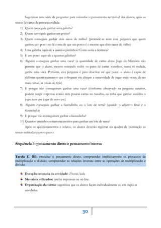 30
Sugerimos uma série de perguntas para estimular o pensamento reversível dos alunos, após as
trocas de cartas da primeira rodada:
1) Quem conseguiu ganhar uma galinha?
2) Quem conseguiu ganhar um porco?
3) Quem conseguiu ganhar dois sacos de milho? (pretende-se com essa pergunta que quem
ganhou um porco se dê conta de que um porco é o mesmo que dois sacos de milho)
4) Uma galinha equivale a quantos pintinhos? Como seria a destroca?
5) E um porco equivale a quantas galinhas?
6) Alguém conseguiu ganhar uma vaca? (a quantidade de cartas desse Jogo da Memória não
permite que o aluno, mesmo retirando todos os pares de cartas sozinhos, numa só rodada,
ganhe uma vaca. Portanto, esta pergunta é para observar até que ponto o aluno é capaz de
elaborar questionamentos que coloquem em cheque a necessidade de jogar mais vezes, de ter
mais cartas ou coisas do tipo)
7) E porque não conseguiram ganhar uma vaca? (conforme observado na pergunta anterior,
podem surgir respostas como: têm poucas cartas no baralho, eu tinha que ganhar sozinho o
jogo, tem que jogar de novo etc)
8) Alguém conseguiu ganhar a fazendinha ou o lote de terra? (quando o objetivo final é a
fazendinha)
9) E porque não conseguiram ganhar a fazendinha?
10) Quantos pintinhos seriam necessários para ganhar um lote de terra?
Após os questionamentos e relatos, os alunos deverão registrar no quadro de pontuação as
trocas realizadas passo a passo.
Sequência 3: pensamento direto e pensamento inverso
Tarefa 1: exercitar o pensamento direto; compreender implicitamente os processos de
OE:
multiplicação e divisão; compreender as relações inversas entre as operações de multiplicação e
divisão.
Duração estimada da atividade: 2 horas/aula
Materiais utilizados: tarefas impressas ou on-line.
Organização da turma: sugerimos que os alunos façam individualmente ou em dupla as
atividades.
 