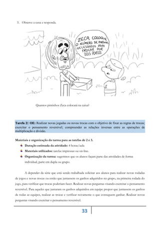 33
5. Observe a cena e responda.
Quantos pintinhos Zeca colocará na caixa?
Tarefa 2: Realizar novas jogadas ou novas trocas com o objetivo de fixar as regras de trocas;
OE:
exercitar o pensamento reversível; compreender as relações inversas entre as operações de
multiplicação e divisão.
Materiais e organização da turma para as tarefas de 2 e 3.
Duração estimada da atividade: 4 horas/aula
Materiais utilizados: tarefas impressas ou on-line.
Organização da turma: sugerimos que os alunos façam parte das atividades de forma
individual, parte em dupla ou grupo.
A depender da série que está sendo trabalhada solicitar aos alunos para realizar novas rodadas
de jogos e novas trocas ou então que juntassem os ganhos adquiridos no grupo, na primeira rodada do
jogo, para verificar que trocas poderiam fazer. Realizar novas perguntas visando exercitar o pensamento
reversível. Para aqueles que juntaram os ganhos adquiridos em equipe propor que juntassem os ganhos
de todas as equipes, realizar as trocas e verificar novamente o que conseguem ganhar. Realizar novas
perguntas visando exercitar o pensamento reversível.
 