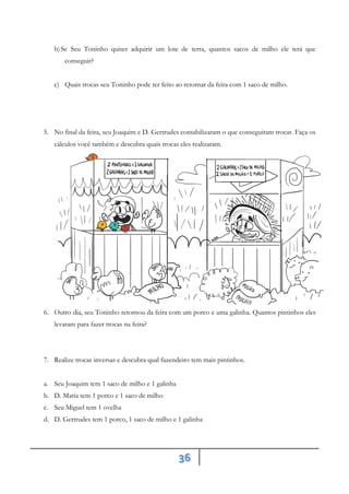 36
b)Se Seu Toninho quiser adquirir um lote de terra, quantos sacos de milho ele terá que
conseguir?
c) Quais trocas seu Toninho pode ter feito ao retornar da feira com 1 saco de milho.
5. No final da feira, seu Joaquim e D. Gertrudes contabilizaram o que conseguiram trocar. Faça os
cálculos você também e descubra quais trocas eles realizaram.
6. Outro dia, seu Toninho retornou da feira com um porco e uma galinha. Quantos pintinhos eles
levaram para fazer trocas na feira?
7. Realize trocas inversas e descubra qual fazendeiro tem mais pintinhos.
a. Seu Joaquim tem 1 saco de milho e 1 galinha
b. D. Maria tem 1 porco e 1 saco de milho
c. Seu Miguel tem 1 ovelha
d. D. Gertrudes tem 1 porco, 1 saco de milho e 1 galinha
 