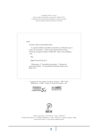 3
Copyright © 2021 by. Autora
Todos os direitos desta edição são reservados a Edições UESB.
A reprodução não autorizada desta publicação, no todo ou em parte,
constitui violação de direitos autorais (Lei 9.610/98).
Catalogação na fonte: Juliana Teixeira de Assunção – CRB 5/1890
Bibliotecária – UESB – Campus de Vitória da Conquista – BA
Campus Universitário – Caixa Postal 95 – Fone: 77 3424-8716
Estrada do Bem-Querer, s/n – Módulo da Biblioteca, 1° andar – 45031-900 – Vitória da Conquista – Bahia
www2.uesb.br/editora – E-mail: edicoesuesb@uesb.edu.br
G99s
Gusmão, Tânia Cristina Rocha Silva.
A sequência didática fazendinha matemática: contribuições para o
ensino de matemática. / Tânia Cristina Rocha Silva Gusmão. - -
Vitória da Conquista: Edições UESB, 2021. (Série Textos Didático,
v.33)
50p..
ISBN 978-65-87106-24-3
1.Matemática. 2. Fazendinha matemática. 3. Sistema de
numeração binário. I. Universidade Estadual do Sudoeste da
Bahia. II. T.
 