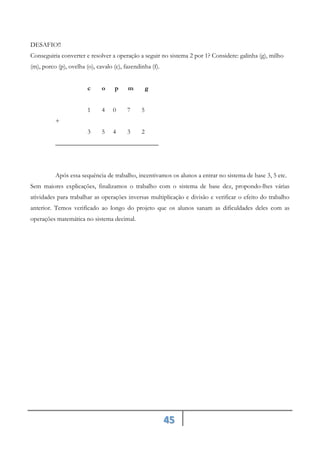 45
DESAFIO!!
Conseguiria converter e resolver a operação a seguir no sistema 2 por 1? Considere: galinha (g), milho
(m), porco (p), ovelha (o), cavalo (c), fazendinha (f).
c o p m g
1 4 0 7 5
+
3 5 4 3 2
________________________________
Após essa sequência de trabalho, incentivamos os alunos a entrar no sistema de base 3, 5 etc.
Sem maiores explicações, finalizamos o trabalho com o sistema de base dez, propondo-lhes várias
atividades para trabalhar as operações inversas multiplicação e divisão e verificar o efeito do trabalho
anterior. Temos verificado ao longo do projeto que os alunos sanam as dificuldades deles com as
operações matemática no sistema decimal.
 
