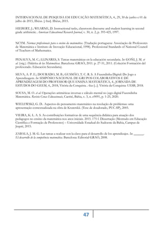 47
INTERNACIONAL DE PESQUISA EM EDUCAÇÃO MATEMÁTICA, 4., 29, 30 de junho e 01 de
julho de 2015, Ilhéus. [Atas]. Ilhéus, 2015.
HIEBERT, J.; WEARNE, D. Instructional tasks, classroom discourse and student learning in second
grade arithmetic. American Educational Research Journal, v. 30, n. 2, p. 393-425, 1997.
NCTM. Normas profissionais para o ensino da matemática. (Tradução portuguesa: Associação de Professores
de Matemática e Instituto de Inovação Educacional, 1998). Professional Standards of National Council
of Teachers of Mathematics.
PENALVA, M. C.; LLINARES, S. Tareas matemáticas en la educación secundaria. In: GOÑI, J. M. et
al. (org.). Didáctica de las Matemáticas. Barcelona: GRAÓ, 2011. p. 27-51, 2011. (Coleción Formación del
profesorado. Educación Secundaria).
SILVA, A. P. E.; DOURADO, M. B.; GUSMÃO, T. C. R. S. A Fazendinha Digital: Do Jogo a
Aprendizagem. In: SIMPÓSIO NACIONAL DE GRUPOS COLABORATIVOS E DE
APRENDIZAGEM DO PROFESSOR QUE ENSINA MATEMÁTICA, 4., JORNADA DE
ESTUDOS DO GEEM, 4., 2018, Vitória da Conquista. Atas [...]. Vitória da Conquista: UESB, 2018.
SOUSA, M. O. et al. Operações aritméticas inversas e cálculo mental no jogo digital Fazendinha
Matemática. Revista Cenas Educacionais, Caetité, Bahia, v. 3, n. e9091, p. 1-25, 2020.
WIELEWSKI, G. D.. Aspectos do pensamento matemático na resolução de problemas: uma
apresentação contextualizada na obra de Krutetskii. (Tese de doudorado, PUC-SP), 2005.
VIEIRA, K. L. A. S. As contribuições formativas de uma sequência didática para atuação dos
pedagogos no ensino da matemática nos anos iniciais. 2015. 175 f. Dissertação (Mestrado em Educação
Científica e Formação de Professores) – Universidade Estadual do Sudoeste da Bahia, Campus de
Jequié, 2015.
ZABALA, J. M. G. Las tareas a realizar son la clave para el desarrollo de los aprendizajes. In: ______.
El desarrollo de la competência matemática. Barcelona: Editorial GRAÓ, 2008.
 