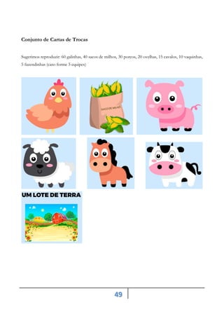 49
Conjunto de Cartas de Trocas
Sugerimos reproduzir: 60 galinhas, 40 sacos de milhos, 30 porcos, 20 ovelhas, 15 cavalos, 10 vaquinhas,
5 fazendinhas (caso forme 5 equipes)
 
