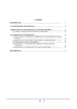 6
SUMÁRIO
INTRODUÇÃO....................................................................................................................... 7
1 A FAZENDINHA MATEMÁTICA.................................................................................... 10
2 OBJETIVOS DA FAZENDINHA E O SISTEMA BINÁRIO................................... 22
2.1 SOBRE O SISTEMA DE NUMERAÇÃO BINÁRIO............................................. 23
3 AS TAREFAS DA FAZENDINHA.......................................................................... 23
3.1 SEQUÊNCIA 1: LEITURA, COMPREENSÃO E INTERPRETAÇÃO DO
TEXTO...............................................................................................................................
2
23
3.2 SEQUÊNCIA 2: JOGANDO, TROCANDO E APRENDENDO.................... 25
3.2.1 O jogo de memória da fazendinha......................................................................... 26
3.3 SEQUÊNCIA 3: PENSAMENTO DIRETO E PENSAMENTO
INVERSO...........................................................................................................
2
30
3.4 SEQUÊNCIA 4: OPERAÇÕES NO SISTEMA BINÁRIO................................... 39
REFERÊNCIAS.......................................................................................................................... 46
 