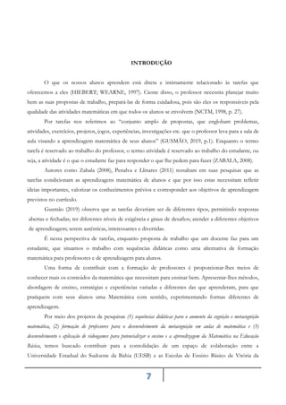 7
INTRODUÇÃO
O que os nossos alunos aprendem está direta e intimamente relacionado às tarefas que
oferecemos a eles (HIEBERT; WEARNE, 1997). Ciente disso, o professor necessita planejar muito
bem as suas propostas de trabalho, prepará-las de forma cuidadosa, pois são eles os responsáveis pela
qualidade das atividades matemáticas em que todos os alunos se envolvem (NCTM, 1998, p. 27).
Por tarefas nos referimos ao “conjunto amplo de propostas, que englobam problemas,
atividades, exercícios, projetos, jogos, experiências, investigações etc. que o professor leva para a sala de
aula visando a aprendizagem matemática de seus alunos” (GUSMÃO, 2019, p.1). Enquanto o termo
tarefa é reservado ao trabalho do professor, o termo atividade é reservado ao trabalho do estudante, ou
seja, a atividade é o que o estudante faz para responder o que lhe pedem para fazer (ZABALA, 2008).
Autores como Zabala (2008), Penalva e Llinares (2011) ressaltam em suas pesquisas que as
tarefas condicionam as aprendizagens matemática de alunos e que por isso estas necessitam refletir
ideias importantes, valorizar os conhecimentos prévios e corresponder aos objetivos de aprendizagem
previstos no currículo.
Gusmão (2019) observa que as tarefas deveriam ser de diferentes tipos, permitindo respostas
abertas e fechadas; ter diferentes níveis de exigência e graus de desafios; atender a diferentes objetivos
de aprendizagem; serem autênticas, interessantes e divertidas.
É nessa perspectiva de tarefas, enquanto proposta de trabalho que um docente faz para um
estudante, que situamos o trabalho com sequências didáticas como uma alternativa de formação
matemática para professores e de aprendizagem para alunos.
Uma forma de contribuir com a formação de professores é proporcionar-lhes meios de
conhecer mais os conteúdos da matemática que necessitam para ensinar bem. Apresentar-lhes métodos,
abordagem de ensino, estratégias e experiências variadas e diferentes das que aprenderam, para que
pratiquem com seus alunos uma Matemática com sentido, experimentando formas diferentes de
aprendizagem.
Por meio dos projetos de pesquisas (1) sequências didáticas para o aumento da cognição e metacognição
matemática, (2) formação de professores para o desenvolvimento da metacognição em aulas de matemática e (3)
desenvolvimento e aplicação de videogames para potencializar o ensino e a aprendizagem da Matemática na Educação
Básica, temos buscado contribuir para a consolidação de um espaço de colaboração entre a
Universidade Estadual do Sudoeste da Bahia (UESB) e as Escolas de Ensino Básico de Vitória da
 