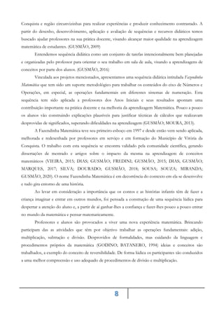8
Conquista e região circunvizinhas para realizar experiências e produzir conhecimento contrastado. A
partir do desenho, desenvolvimento, aplicação e avaliação de sequências e recursos didáticos temos
buscado ajudar professores na sua prática docente, visando alcançar maior qualidade na aprendizagem
matemática de estudantes. (GUSMÃO, 2009)
Entendemos sequência didática como um conjunto de tarefas intencionalmente bem planejadas
e organizadas pelo professor para orientar o seu trabalho em sala de aula, visando a aprendizagens de
conceitos por parte dos alunos. (GUSMÃO, 2016)
Vinculada aos projetos mencionados, apresentamos uma sequência didática intitulada Fazendinha
Matemática que tem sido um suporte metodológico para trabalhar os conteúdos do eixo de Números e
Operações, em especial, as operações fundamentais em diferentes sistemas de numeração. Esta
sequência tem sido aplicada a professores dos Anos Iniciais e seus resultados apontam uma
contribuição importante na prática docente e na melhoria da aprendizagem Matemática. Pouco a pouco
os alunos vão construindo explicações plausíveis para justificar técnicas de cálculos que realizavam
desprovidas de significados, superando dificuldades na aprendizagem (GUSMÃO; MOURA, 2013).
A Fazendinha Matemática teve seu primeiro esboço em 1997 e desde então vem sendo aplicada,
melhorada e redesenhada por professores em serviço e em formação do Município de Vitória da
Conquista. O trabalho com esta sequência se encontra validado pela comunidade científica, gerando
dissertações de mestrado e artigos sobre o impacto da mesma na aprendizagem de conceitos
matemáticos (VIEIRA, 2015; DIAS; GUSMÃO; FREDINI; GUSMÃO, 2015; DIAS; GUSMÃO;
MARQUES, 2017; SILVA; DOURADO; GUSMÃO, 2018; SOUSA; SOUZA; MIRANDA;
GUSMÃO, 2020). O nome Fazendinha Matemática é em decorrência do contexto em ela se desenvolve
e tudo gira entorno de uma história.
Ao levar em consideração a importância que os contos e as histórias infantis têm de fazer a
criança imaginar e entrar em outros mundos, foi pensada a construção de uma sequência lúdica para
despertar a atenção do aluno e, a partir de aí ganhar-lhes a confiança e fazer-lhes pouco a pouco entrar
no mundo da matemática e pensar matematicamente.
Professores e alunos são provocados a viver uma nova experiência matemática. Brincando
participam das as atividades que têm por objetivo trabalhar as operações fundamentais: adição,
multiplicação, subtração e divisão. Desprovidos de formalidades, mas cuidando da linguagem e
procedimentos próprios da matemática (GODINO; BATANERO, 1994) ideias e conceitos são
trabalhados, a exemplo do conceito de reversibilidade. De forma lúdica os participantes são conduzidos
a uma melhor compreensão e uso adequado de procedimentos de divisão e multiplicação.
 