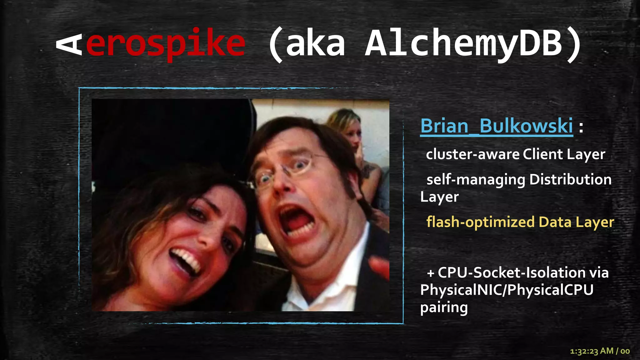 erospike (aka AlchemyDB)
A
                Brian_Bulkowski :
                cluster-aware Client Layer
                 self-managing Distribution
                Layer
                flash-optimized Data Layer


                 + CPU-Socket-Isolation via
                PhysicalNIC/PhysicalCPU
                pairing

                                     1:32:23 AM / 00
 