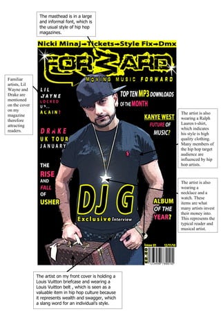 The masthead is in a large
                and informal font, which is
                the usual style of hip hop
                magazines.




Familiar
artists, Lil
Wayne and
Drake are
mentioned
on the cover
on my
magazine                                                   The artist is also
therefore                                                  wearing a Ralph
attracting                                                 Lauren t-shirt,
readers.                                                   which indicates
                                                           his style is high
                                                           quality clothing.
                                                           Many members of
                                                           the hip hop target
                                                           audience are
                                                           influenced by hip
                                                           hop artists.



                                                           The artist is also
                                                           wearing a
                                                           necklace and a
                                                           watch. These
                                                           items are what
                                                           many artists invest
                                                           their money into.
                                                           This represents the
                                                           typical reader and
                                                           musical artist.




               The artist on my front cover is holding a
               Louis Vuitton briefcase and wearing a
               Louis Vuitton belt , which is seen as a
               valuable item in hip hop culture because
               it represents wealth and swagger, which
               a slang word for an individual’s style.
 
