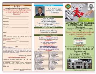 REGISTRATION FORM
One Week
Faculty Development Programme (FDP) on
“Recent Progress and Challenges Ahead
to Assure Quality in Engineering
Education”
Name: _____________________________________
Designation: ________________________________
Department: ________________________________
Organization: _______________________________
Mailing Address: ____________________________
Mobile: ___________________________________
E-mail: ___________________________________
Is the Institution approved by AICTE: YES / NO
Accommodation required: Yes / No
Payment Details:
DD No.________________ Date: _______________
Bank: _____________________________________
Place: _______________ Date: ________________
Declaration by Applicant
The above mentioned information is true to the best of my
knowledge and belief. I agree to abide by the rules and
regulations governing the VTU-FDP Programme. I shall attend
the programme for the entire duration.
Signature of the Applicant
SPONSORSHIP CERTIFICATE
Certified that we sponsor of Mr. / Prof. / Dr. / Mr. / Ms.
_____________________________
for attending One Week Faculty Development
Programme to be held at UBDTCE on 24th
– 29th
March
2014.
Date & Seal
Signature of the sponsoring authority
Principal
CHIEF PATRON
Dr. H. Maheshappa
Hon'ble Vice Chancellor,
VTU, Belgaum
PATRONS
Dr. K. E. Prakash
Registrar, VTU, Belgaum
Dr. H. G. Shekharappa
Registrar (Evaluation), VTU, Belgaum
Dr. D. H. Rao
Dean, Faculty of Engineering, VTU, Belgaum
WORKSHOP CHAIR
Dr. Shivaprasad B Dandagi
Principal, UBDTCE, Davangere.
ORGANISING COMMITTEE
Convener
Dr. S. Basavarajappa (9964068188)
Professor and Chairman, DOS in MED
Coordinator
Dr. S. B. Mallur (9448069380)
Professor, DOS in MED
Co-Coordinators
Dr.C.G.Sreenivasa (9035429113)
Sri. Kishan Naik (9845383928)
Sri. N.Manjunath Gowda (9972027005)
MEMBERS
VISVESVARAYA TECHNOLOGICAL
UNIVERSITY (VTU), BELGAUM
Sponsored
Faculty Development Programme (FDP)
on
Recent Progress and Challenges Ahead
to Assure Quality in Engineering
Education
March 24 - 29, 2014
Organized by
Department of Studies in Mechanical Engineering
University BDT College of
Engineering,
Davangere - 577 004
(A Constituent College of VTU, Belgaum)
Off: 08192-250716: Fax: 08192-233412
http://www.ubdtce.org
Dr.D.Abdul Budan Sri. Naveen Kumar. P
Dr.C.S.Venkatesha Sri. B Shivanada
Dr.E.S.Prakash Sri. G.A.Kubeerappa
Sri. C.N.Nataraj Sri. M .Murigesh
Sri. Chandradharappa Sri. K.Annappa Swamy
Dr.K.Ramesh Sri. B.S.Ashoka
Dr.Irappa Sogalad Sri. G.Manjunathappa
Sri H.Basavarajappa Sri. T.G.Veerabhadrappa
Sri Syed Ahamed Sri. B.Nagappa
Dr.C.Mallikarjuna Sri. K.M.Umapathi
Dr.Vijaya kumar Sri. D.N.Govindappa
Dr.R.P.Swamy Sri. Nagaraj H G
Dr.K.Md. Kaleemulla Sri. Subhas
Dr.K.G.Satish Mrs. Kavita M B
Sri. Naveen S. Basandi Mr. Anjini. S
Sri. Veeresh Kumar. K.S Mr. Anjini
Coordinator
Dr. S. B. Mallur
Professor, MED
 