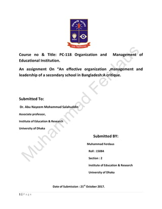 1 | P a g e
Course no & Title: PC-118: Organization and Management of
Educational Institution.
An assignment On “An effective organization ,management and
leadership of a secondary school in Bangladesh:A critique.
Submitted To:
Dr. Abu Nayeem Mohammad Salahuddin
Associate professor,
Institute of Education & Research
University of Dhaka
Submitted BY:
Muhammad Ferdaus
Roll : 15084
Section : 2
Institute of Education & Research
University of Dhaka
Date of Submission : 21st
October 2017.
 