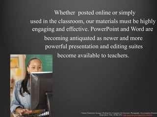Whether posted online or simply
used in the classroom, our materials must be highly
 engaging and effective. PowerPoint and Word are
     becoming antiquated as newer and more
     powerful presentation and editing suites
          become available to teachers.




                    Female Dominican Teenager Working On A Computer In Classroom. Photography. Encyclopædia Britannic
                                          Image Quest. Web. 28 Mar 2012. http://quest.eb.com/images/154_2884816
 