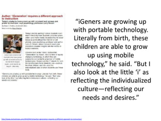 “iGeners are growing up
                                                                                        with portable technology.
                                                                                        Literally from birth, these
                                                                                        children are able to grow
                                                                                              up using mobile
                                                                                       technology,” he said. “But I
                                                                                        also look at the little ‘i’ as
                                                                                       reflecting the individualized
                                                                                          culture—reflecting our
                                                                                            needs and desires.”

http://www.eschoolnews.com/2010/04/12/author-igeneration-requires-a-different-approach-to-instruction/
 