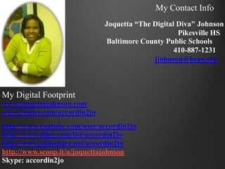 My Contact Info
                              Joquetta “The Digital Diva" Johnson
                                                    Pikesville HS
                               Baltimore County Public Schools
                                                   410-887-1231
                                            jjohnson@bcps.org



My Digital Footprint
www.joquettajohnson.com
www.twitter.com/accordin2jo
http://www.youtube.com/user/accordin2jo
http://www.diigo.com/list/accordin2jo
http://www.slideshare.net/accordin2jo
http://www.scoop.it/u/joquettajohnson
Skype: accordin2jo
 