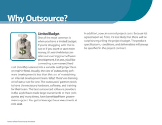 WhenYou Should
Why Outsource?
                                               Limited Budget      In addition, you can control project costs. Because it’s
                              One of the most common is            agreed upon up front, it’s less likely that there will be
                              when you have a limited budget.      surprises regarding the project budget. The product
                              If you’re struggling with that is-   specifications, conditions, and deliverables will always
                              sue or if you want to save more      be specified in the project contract.
                              money, it’s worthwhile to con-
                              sider outsourcing your software
                              development. For one, you’ll be
                              converting a permanent fixed
      cost (monthly salaries) into a variable cost (project fees
      or retainer fees). Usually, the cost of outsourcing soft-
      ware development is less than the cost of maintaining
      an internal development team. Why? There’s no training
      or infrastructure for one. The outsourced partner needs
      to have the necessary hardware, software, and training
      for their team. The best outsourced software providers
      in the world have made large investments in their com-
      panies and many times, have benefitted from govern-
      ment support. You get to leverage these investments at
      zero cost.




Fearless Software Outsourcing by Steve Mezak
 