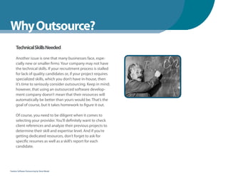 WhenYou Should
Why Outsource?
      Technical Skills Needed

      Another issue is one that many businesses face, espe-
      cially new or smaller firms: Your company may not have
      the technical skills. If your recruitment process is stalled
      for lack of quality candidates or, if your project requires
      specialized skills, which you don’t have in-house, then
      it’s time to seriously consider outsourcing. Keep in mind;
      however, that using an outsourced software develop-
      ment company doesn’t mean that their resources will
      automatically be better than yours would be. That’s the
      goal of course, but it takes homework to figure it out.

      Of course, you need to be diligent when it comes to
      selecting your provider. You’ll definitely want to check
      client references and analyze their previous projects to
      determine their skill and expertise level. And if you’re
      getting dedicated resources, don’t forget to ask for
      specific resumes as well as a skill’s report for each
      candidate.




Fearless Software Outsourcing by Steve Mezak
 