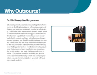 WhenYou Should
Why Outsource?
      Can’t Find Enough Good Programmers

      Other companies have another issue altogether when it
      comes to deciding to outsource software development:
      they are too busy and are already running at full-capaci-
      ty. Oftentimes, there are situations where it makes sense
      to outsource while still maintaining your own software
      development capability. If your in-house team is over-
      loaded with projects and busy with a backlog of devel-
      opment requests, you should consider outsourcing your
      less critical jobs. This will allow your internal developers
      to stay focused on the jobs at hand that will most likely
      have the biggest impact on your bottom line. You could
      have the outsourced team handle the less important,
      day to day projects and keep the high profile ones in
      house. Or vice versa, whatever works for you. An out-
      source provider can typically handle less complex proj-
      ects in a shorter timeframe as they generally will have
      more hands on deck.




Fearless Software Outsourcing by Steve Mezak
 