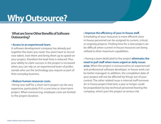 WhenYou Should
Why Outsource?
      What are Some Other Benefits of Software                    • Improve the efficiency of your in-house staff.
      Outsourcing?                                                Scheduling of your resources is more efficient since
                                                                  in-house personnel can be assigned to current, critical,
      • Access to an experienced team.                            or ongoing projects. Finding time for a new project can
      A software development company has already put              be difficult when current in-house resources are being
      together the team you need. You wont have to recruit        utilized to their maximum capabilities.
      new talent, train them and bring them up to speed on
      your project, therefore the lead-time is reduced. Plus,     • Having a team dedicated to the project eliminates the
      your ability to claim success in the project is increased   need to pull staff when more urgent or daily issues
      when you can rely on an experienced team of profes-         arise. When the project is outsourced to an experienced
      sionals who use the technology you require as part of       and professional software developer, in-house work can
      their everyday business.                                    be better managed. In addition, the completion date of
                                                                  your project will not be affected by things out of your
      • Reduce human resources costs.                             control. The other related issue is internal staff turnover.
       Hiring new staff for a short-term project can be very      An in house project that lasts a year or longer could
      expensive, particularly if it’s a one time or short-term    be jeopardized by key technical personnel leaving the
      project. When outsourcing, employee costs are limited       company, which puts the project at serious risk.
      to the project duration.




Fearless Software Outsourcing by Steve Mezak
 