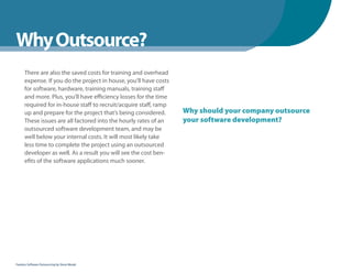 WhenYou Should
Why Outsource?
      There are also the saved costs for training and overhead
      expense. If you do the project in house, you’ll have costs
      for software, hardware, training manuals, training staff
      and more. Plus, you’ll have efficiency losses for the time
      required for in-house staff to recruit/acquire staff, ramp
      up and prepare for the project that’s being considered.      Why should your company outsource
      These issues are all factored into the hourly rates of an    your software development?
      outsourced software development team, and may be
      well below your internal costs. It will most likely take
      less time to complete the project using an outsourced
      developer as well. As a result you will see the cost ben-
      efits of the software applications much sooner.




Fearless Software Outsourcing by Steve Mezak
 