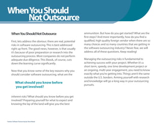 WhenYou Should
WhenNot Outsource
    You Should
      WhenYou Should Not Outsource                                 ammunition. But how do you get started? What are the
                                                                   first steps? And more importantly, how do you find a
      First, lets address the obvious: there are real, potential   qualified, high quality foreign vendor when there are so
      risks in software outsourcing. This is best addressed        many choices and so many countries that are getting in
      right up front. The good news, however, is that usually      the software outsourcing industry? Never fear, we will
      it’s because of poor preparation or research into the        address all of these questions. Keep reading!
      outsourcing process. Most companies do not perform
      adequate due diligence. This Ebook, of course, cuts          Managing the outsourcing risks is fundamental to
      down the learning curve significantly.                       achieving success with your project. Whether it’s a
                                                                   short term, speedy, one time development project or
      Now that you know some of the key reasons why you            an ongoing, multi-year engagement, you need to know
      should consider software outsourcing, what are the           exactly what you’re getting into. Things aren’t the same
                                                                   outside the U.S. borders. Arming yourself with research
                                                                   and knowledge will go a long way in your outsourcing
            What should you know before
                                                                   pursuits.
            you get involved?

      inherent risks? What should you know before you get
      involved? Preparing yourself for what to expect and
      knowing the lay of the land will give you the best




Fearless Software Outsourcing by Steve Mezak
 