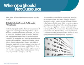 WhenYou Should
WhenNot Outsource
    You Should
      Some of the Software development outsourcing risks          You many also run into foreign outsourcing firms that
      include:                                                    are simply unethical. Lets face it; there are bad com-
                                                                  panies everywhere you go, not just in Russia, China or
      Critical Intellectual Property Rights and/or                India. You can alleviate some of this by performing your
      Privacy Issues                                              due diligence and working with a consulting company
                                                                  that evaluates or perhaps even pre-qualifies only the
      Intellectual property is often the most valuable asset of   best foreign firms. There are several U.S. companies that
      any product-based organization. If you don’t fully un-      perform this task. The other thing, of course, is to have
      derstand IP, and the importance of IP rights, you could     a solid agreement in place and use the services of an at-
      be in trouble. After a few weeks or months, the over-       torney with international or foreign experience.
      seas outsourced firm may begin to understand your
      company’s technology as well as you do. And they may
      not feel they have loyalty to your organization, even if
      you are the ones paying them. Reduce your IP risk by
      firewalling key product or process areas, extracting and
      filing IP before outsourcing and establish jointly-devel-
      oped IP ownership and confidentiality requirements. Be
      sure your firm and your chosen software outsourcing
      company are on the same page with this.




Fearless Software Outsourcing by Steve Mezak
 