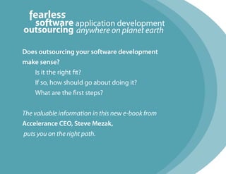 Does outsourcing your software development
make sense?
   Is it the right fit?
   If so, how should go about doing it?
   What are the first steps?


The valuable information in this new e-book from
Accelerance CEO, Steve Mezak,
puts you on the right path.
 