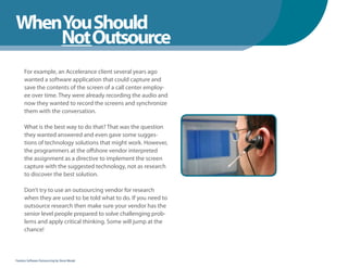 WhenYou Should
WhenNot Outsource
    You Should
      For example, an Accelerance client several years ago
      wanted a software application that could capture and
      save the contents of the screen of a call center employ-
      ee over time. They were already recording the audio and
      now they wanted to record the screens and synchronize
      them with the conversation.

      What is the best way to do that? That was the question
      they wanted answered and even gave some sugges-
      tions of technology solutions that might work. However,
      the programmers at the offshore vendor interpreted
      the assignment as a directive to implement the screen
      capture with the suggested technology, not as research
      to discover the best solution.

      Don’t try to use an outsourcing vendor for research
      when they are used to be told what to do. If you need to
      outsource research then make sure your vendor has the
      senior level people prepared to solve challenging prob-
      lems and apply critical thinking. Some will jump at the
      chance!



Fearless Software Outsourcing by Steve Mezak
 