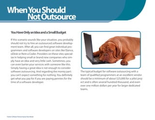 WhenYou Should
WhenNot Outsource
    You Should
      You Have Only an Idea and a Small Budget

      If this scenario sounds like your situation, you probably
      should not try to hire an outsourced software develop-
      ment team. After all, you can find great individual pro-
      grammers and software developers on sites like Elance,
      oDesk or Rent a Coder. Providers on these sites special-
      ize in helping small or brand new companies who sim-
      ply have an idea and very little cash. Sometimes, you
      can even barter your services with someone like this.
      Simply having a great idea is not enough to consider
      software outsourcing. And regarding the money part:         The typical budget for software outsourcing with a
      you can’t expect something for nothing. You definitely      team of qualified programmers at an excellent vendor
      get what you pay for if you are paying pennies for the      should be a minimum of about $25,000 for a pilot proj-
      time of a software developer.                               ect and is often several hundred thousand, and even
                                                                  over one million dollars per year for larger dedicated
                                                                  teams.




Fearless Software Outsourcing by Steve Mezak
 