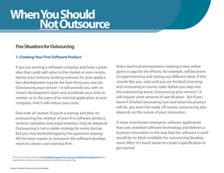 WhenYou Should
WhenNot Outsource
    You Should
      Five Situations for Outsourcing

      1. Creating Your First Software Product

      If you are starting a software company and have a great                                    And a technical entrepreneur creating a new online
      idea that could add value to the market or even revolu-                                    game or app for the iPhone, for example, will be prone
      tionize your industry, looking overseas for your applica-                                  to experimenting and testing out different ideas. If this
      tion development may be the best thing you ever do.                                        sounds like you, wait until you are finished inventing
      Outsourcing your version 1.0 will provide you with an                                      and innovating in source code, before you step into
      instant development team and accelerate your time to                                       the outsourcing arena. Outsourcing your version 1.0
      market, or to the users of an internal application at your                                 will require some amount of specification . But if you
      company. And it will reduce your costs.                                                    haven’t finished innovating how and what the product
                                                                                                 will do, you won’t be ready. Of course, outsourcing also
      One note of caution: If you’re a startup and plan on                                       depends on the nature of your innovation.
      outsourcing the creation of your first software product,
      venture capitalists and angel investors may be skeptical.                                  A more mainstream enterprise software application
      Outsourcing is not a viable strategy for every startup.                                    that uses standard software technology and delivers a
      But you may be bootstrapping the operation anyway.                                         business innovation in the way that the software is used
      All the more reason to outsource the software develop-                                     would be an ideal candidate for outsourcing develop-
      ment to a lower cost overseas firm.                                                        ment. Why? It’s much easier to create a specification to
                                                                                                 get started.

  See the Accelerance webinar An Accidental Programmer’s Journey to Offshore Development about
  specification techniques that are proven to work when outsourcing.


Fearless Software Outsourcing by Steve Mezak
 