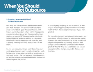 WhenYou Should
WhenNot Outsource
    You Should
      2. Creating a New or an Additional
         Software Application

      One thing you can say about IT development teams:         It is usually easy to specify an add-on product by mak-
      give them the space and resources to focus and do         ing use of existing product documentation and other
      good work and truly great things can happen. Well         “artifacts” from the development process of your main
      known as an independent culture within the corporate      product.
      environment, there are certain things every Dev team
      needs to be successful. They also may be entirely too     For example, you might use outsourcing to create a ver-
      busy to do all the work that needs to be completed.       sion of your software product to address a new market
      In fact, that’s almost always the case, especially with   at a low cost. The starting point can be the source code
      a growing company with a hot product that’s on the        of your main product. Your existing product is then
      move.                                                     a major component of the “specification” for the new
                                                                product. The only thing you need to do is add a short
      So, you can use outsourcing to avoid distracting your     description of the changes required in the new user
      existing development team from other important work.      interface.
      Perhaps your new product is an add-on or extension to
      your main product. You can keep your internal develop-
      ers working on your main product while the outsourced
      team completes the add-on.




Fearless Software Outsourcing by Steve Mezak
 