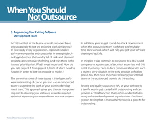 WhenYou Should
WhenNot Outsource
    You Should
      3. Augmenting Your Existing Software
         Development Team

      Isn’t it true that in the business world, we never have    In addition, you can get round-the-clock development
      enough people to get the assigned work completed?          when the outsourced team is offshore and multiple
      In practically every organization, especially smaller      time zones ahead, which will help you get your software
      software companies and companies in emerging tech-         developed quickly.
      nology industries, the laundry list of tasks and planned
      projects can seem overwhelming. And then there is the      In the past it was common to outsource to a U.S.-based
      issue of prioritization. What’s most important? How do     company to acquire special technical expertise, and this
      you rate project A from project B, both of which need to   is still true today. Face-to-face communication with such
      happen in order to get the product to market?              a team is very valuable in the early product definition
                                                                 phase. You then have the choice of using your internal
      The answer to some of these issues is intelligent soft-    team or the outsourced team to do the coding.
      ware outsourcing of course, you can use an outsourced
      team to augment the work of your existing develop-         Testing and quality assurance (QA) of your software is
      ment team. This approach gives you the raw manpower        a terrific way to get started with outsourcing and can
      required to develop your software, as well as needed       provide a critical function that is often understaffed in
      technical expertise your internal team may not possess.    many software development organizations. Final inte-
                                                                 gration testing that is manually intensive is a good fit for
                                                                 outsourcing.



Fearless Software Outsourcing by Steve Mezak
 