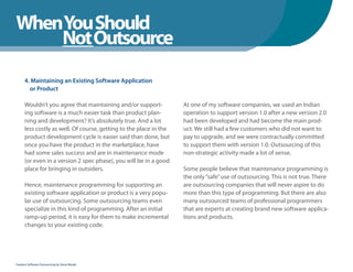 WhenYou Should
WhenNot Outsource
    You Should

      4. Maintaining an Existing Software Application
        or Product

      Wouldn’t you agree that maintaining and/or support-           At one of my software companies, we used an Indian
      ing software is a much easier task than product plan-         operation to support version 1.0 after a new version 2.0
      ning and development? It’s absolutely true. And a lot         had been developed and had become the main prod-
      less costly as well. Of course, getting to the place in the   uct. We still had a few customers who did not want to
      product development cycle is easier said than done, but       pay to upgrade, and we were contractually committed
      once you have the product in the marketplace, have            to support them with version 1.0. Outsourcing of this
      had some sales success and are in maintenance mode            non-strategic activity made a lot of sense.
      (or even in a version 2 spec phase), you will be in a good
      place for bringing in outsiders.                              Some people believe that maintenance programming is
                                                                    the only “safe” use of outsourcing. This is not true. There
      Hence, maintenance programming for supporting an              are outsourcing companies that will never aspire to do
      existing software application or product is a very popu-      more than this type of programming. But there are also
      lar use of outsourcing. Some outsourcing teams even           many outsourced teams of professional programmers
      specialize in this kind of programming. After an initial      that are experts at creating brand new software applica-
      ramp-up period, it is easy for them to make incremental       tions and products.
      changes to your existing code.




Fearless Software Outsourcing by Steve Mezak
 