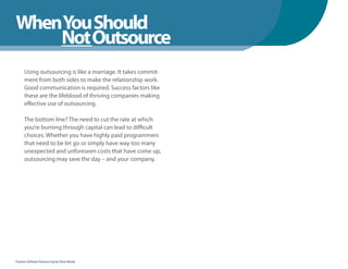 WhenYou Should
WhenNot Outsource
    You Should
      Using outsourcing is like a marriage. It takes commit-
      ment from both sides to make the relationship work.
      Good communication is required. Success factors like
      these are the lifeblood of thriving companies making
      effective use of outsourcing.

      The bottom line? The need to cut the rate at which
      you’re burning through capital can lead to difficult
      choices. Whether you have highly paid programmers
      that need to be let go or simply have way too many
      unexpected and unforeseen costs that have come up,
      outsourcing may save the day – and your company.




Fearless Software Outsourcing by Steve Mezak
 