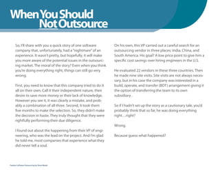WhenYou Should
WhenNot Outsource
    You Should
      So, I’ll share with you a quick story of one software       On his own, this VP carried out a careful search for an
      company that, unfortunately, had a “nightmare” of an        outsourcing vendor in three places: India, China, and
      experience. It wasn’t pretty, but hopefully, it will make   South America. His goal? A low price point to give him a
      you more aware of the potential issues in the outsourc-     specific cost savings over hiring engineers in the U.S.
      ing market. The moral of the story? Even when you think
      you’re doing everything right, things can still go very     He evaluated 22 vendors in these three countries. Then
      wrong.                                                      he made nine site visits. Site visits are not always neces-
                                                                  sary, but in his case the company was interested in a
      First, you need to know that this company tried to do it    build, operate, and transfer (BOT) arrangement giving it
      all on their own. Call it their independent nature, their   the option of transferring the team to its own
      desire to save more money or their lack of knowledge.       subsidiary .
      However you see it, it was clearly a mistake, and prob-
      ably a combination of all three. Second, it took them       So if I hadn’t set up the story as a cautionary tale, you’d
      five months to make the selection. So, they didn’t make     probably think that so far, he was doing everything
      the decision in haste. They truly thought that they were    right…right?
      rightfully performing their due diligence.
                                                                  Wrong.
      I found out about the happening from their VP of engi-
      neering, who was the lead on the project. And I’m glad      Because guess what happened?
      he told me, most companies that experience what they
      did never tell a soul.



Fearless Software Outsourcing by Steve Mezak
 