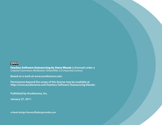 Fearless Software Outsourcing by Steve Mezak is licensed under a
Creative Commons Attribution-ShareAlike 3.0 Unported License.

Based on a work at www.accelerance.com.

Permissions beyond the scope of this license may be available at
http://www.accelerance.com/Fearless-Software-Outsourcing-Ebook/.


Published by Accelerance, Inc.

January 27, 2011



e-book design lianne@flydesignmedia.com
 