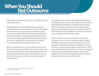 WhenYou Should
WhenNot Outsource
    You Should
      After all this work, time, and money, he still got less than     The nightmare then began. The English skills of the ju-
      satisfactory results.                                            nior programmers were limited, making communication
                                                                       very difficult and inefficient. And their programming
      What happened? So, he selected a U.S.-owned out-                 skills seemed even worse. Their day-to-day activities
      sourcing vendor with an operation in China. The vendor           had to be closely directed by the U.S.-based VP and his
      was in the process of acquiring a second team of pro-            staff. The source code developed in China was reviewed
      grammers in China. The VP found this second Chinese              every single day (actually, every night).
      team to be excellent, and they quickly sketched out an
      architecture and design for the software that was need-          Because of the 16-hour time difference with China,
      ed. He then worked out the financial terms with the              managers in the U.S. spent many late nights emailing
      U.S.-based vendor and signed the agreement.                      detailed instructions (even pseudocode) and answer-
                                                                       ing questions by phone when it was daytime in China.
      But the acquisition of the second Chinese team by the            This led to severe morale problems within the U.S. staff,
      U.S. outsourcing vendor fell through. A junior team from         made worse by the fact that the U.S. staff never thought
      the existing operation in China was assigned to the VP’s         outsourcing was a good idea to begin with. Missed
      project instead. And that’s when all hell broke lose. Do         deadlines and vociferous employee frustration eventu-
      you think he had any control over this development?              ally elevated the issue to the board level.
      Absolutely not.




      See Chapter 4 of Software without Borders for more information
      on the pros and cons of BOT



Fearless Software Outsourcing by Steve Mezak
 